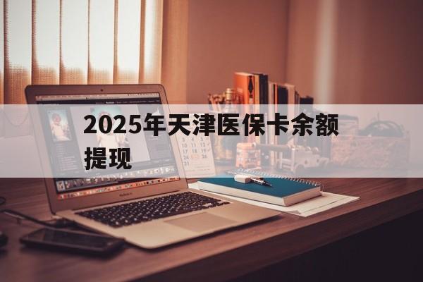 资阳最新2025年天津医保卡余额提现方法分析(最方便真实的资阳2025年天津医保卡余额提现多少方法)