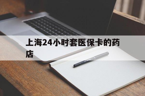 资阳最新上海24小时套医保卡的药店方法分析(最方便真实的资阳上海刷医保卡的药店方法)