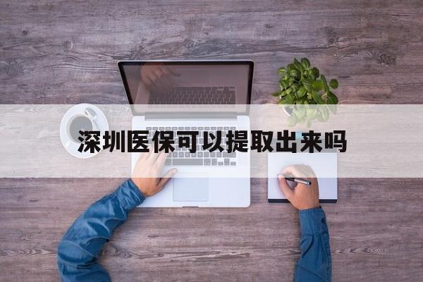 资阳最新深圳医保可以提取出来吗方法分析(最方便真实的资阳深圳医保能提取吗方法)